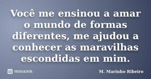 Você me ensinou a amar o mundo de formas diferentes, me ajudou a conhecer as maravilhas escondidas em mim.... Frase de M. Marinho Ribeiro.