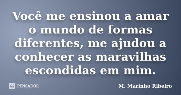 Você me ensinou a amar o mundo de formas diferentes, me ajudou a conhecer as maravilhas escondidas em mim.... Frase de M. Marinho Ribeiro.