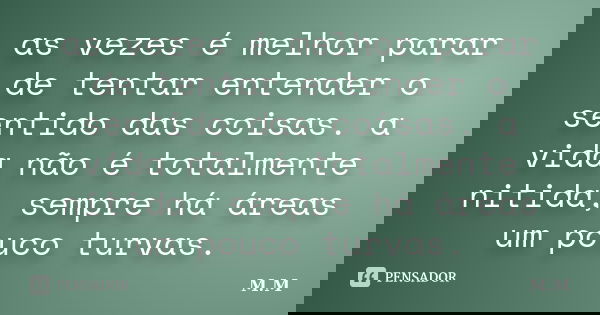 as vezes é melhor parar de tentar entender o sentido das coisas. a vida não é totalmente nitida, sempre há áreas um pouco turvas.... Frase de M.M.