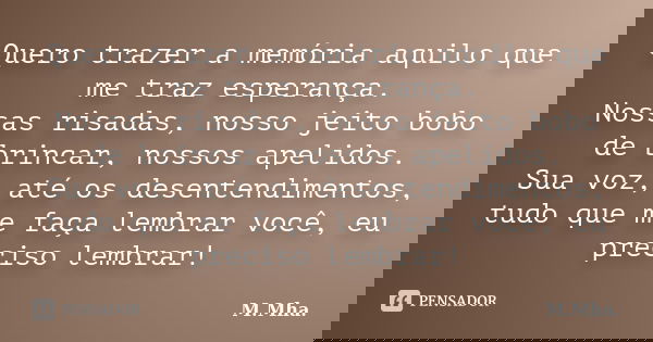 Quero trazer a memória aquilo que me traz esperança. Nossas risadas, nosso jeito bobo de brincar, nossos apelidos. Sua voz, até os desentendimentos, tudo que me... Frase de M.Mha..
