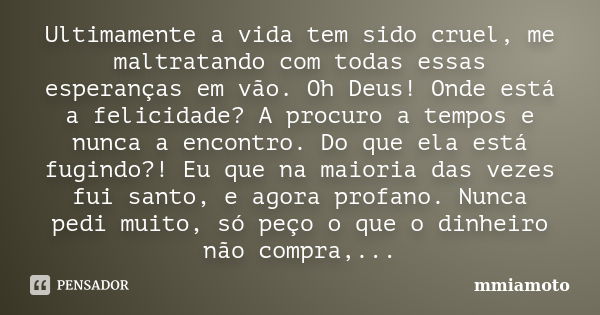 Ultimamente a vida tem sido cruel, me maltratando com todas essas esperanças em vão. Oh Deus! Onde está a felicidade? A procuro a tempos e nunca a encontro. Do ... Frase de mmiamoto.