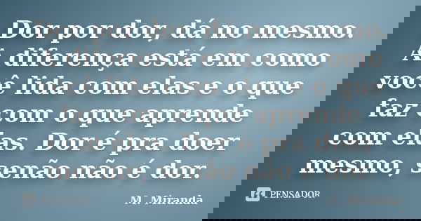 Dor por dor, dá no mesmo. A diferença está em como você lida com elas e o que faz com o que aprende com elas. Dor é pra doer mesmo, senão não é dor.... Frase de M. Miranda.