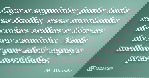 Faça o seguinte: junte toda essa tralha, essa montanha de coisas velhas e tire-as do seu caminho. Nada melhor que abrir espaço pras novidades.... Frase de M. Miranda.