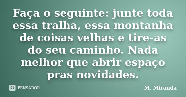 Faça o seguinte: junte toda essa tralha, essa montanha de coisas velhas e tire-as do seu caminho. Nada melhor que abrir espaço pras novidades.... Frase de M. Miranda.