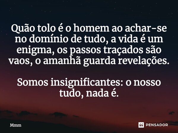 ⁠Quão tolo é o homem ao achar-se no domínio de tudo, a vida é um enigma, os passos traçados são vaos, o amanhã guarda revelações. Somos insignificantes: o nosso... Frase de Mmm.