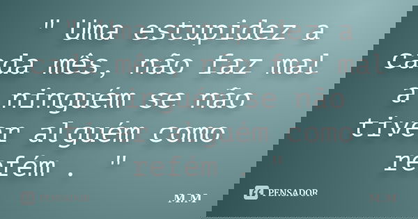 " Uma estupidez a cada mês, não faz mal a ninguém se não tiver alguém como refém . "... Frase de M.M.
