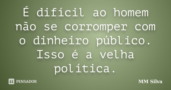 É difícil ao homem não se corromper com o dinheiro público. Isso é a velha política.... Frase de MM Silva.