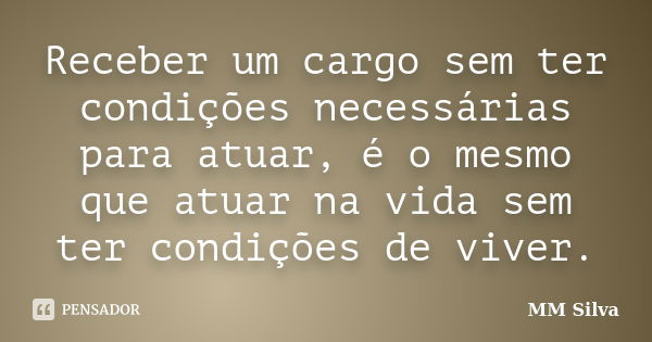 Receber um cargo sem ter condições necessárias para atuar, é o mesmo que atuar na vida sem ter condições de viver.... Frase de MM Silva.