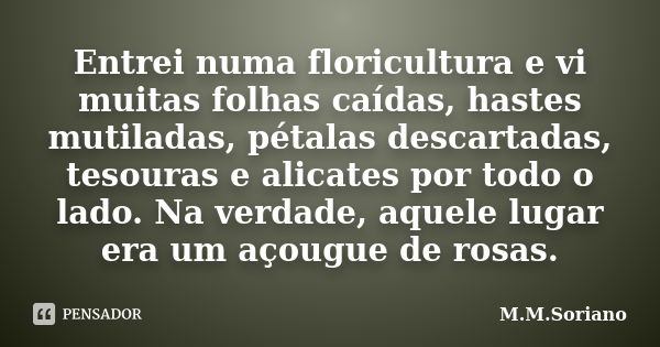 Entrei numa floricultura e vi muitas folhas caídas, hastes mutiladas, pétalas descartadas, tesouras e alicates por todo o lado. Na verdade, aquele lugar era um ... Frase de M. M. Soriano.