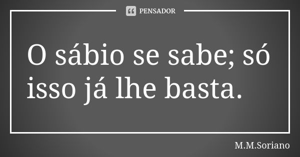 O sábio se sabe; só isso já lhe basta.... Frase de M. M. Soriano.