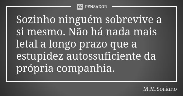 Sozinho ninguém sobrevive a si mesmo. Não há nada mais letal a longo prazo que a estupidez autossuficiente da própria companhia.... Frase de M. M. Soriano.