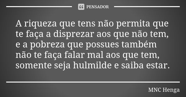 A riqueza que tens não permita que te faça a disprezar aos que não tem, e a pobreza que possues também não te faça falar mal aos que tem, somente seja hulmilde ... Frase de MNC Henga.