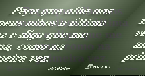 Peço que olhe nos meus olhos a última vez e diga que me ama, como na primeira vez.... Frase de M.Nobre.
