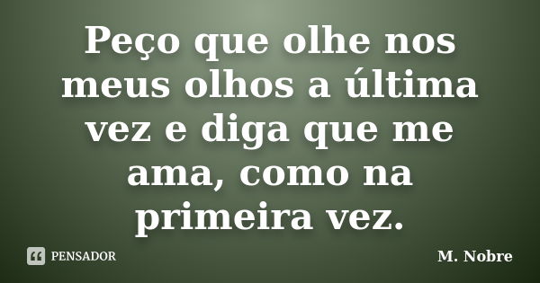 Peço que olhe nos meus olhos a última vez e diga que me ama, como na primeira vez.... Frase de M.Nobre.