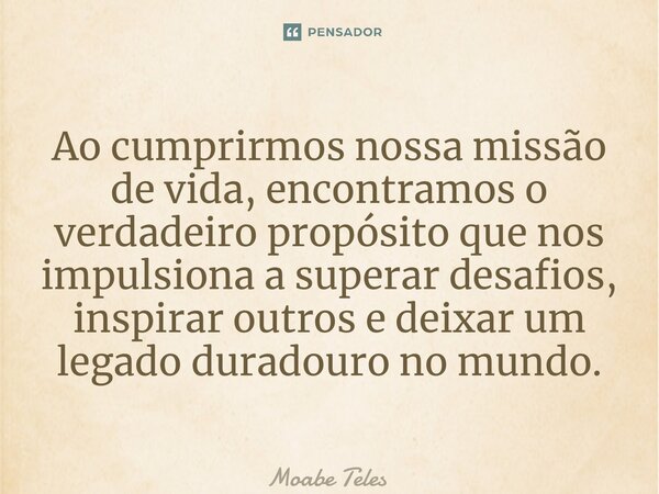 ⁠Ao cumprirmos nossa missão de vida, encontramos o verdadeiro propósito que nos impulsiona a superar desafios, inspirar outros e deixar um legado duradouro no m... Frase de Moabe Teles.