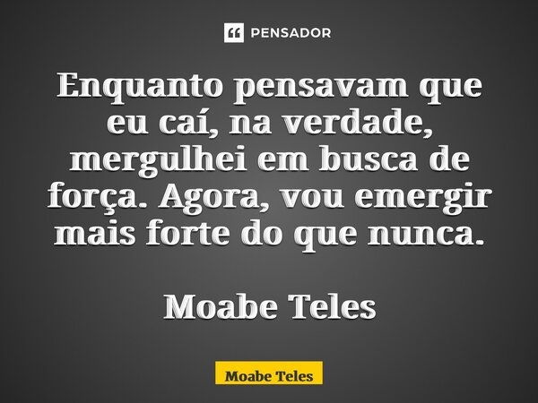 Enquanto pensavam que eu caí, na verdade, mergulhei em busca de força. Agora, vou emergir mais forte do que nunca. Moabe Teles... Frase de Moabe Teles.