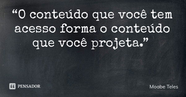 “O conteúdo que você tem acesso forma o conteúdo que você projeta.”... Frase de Moabe Teles.