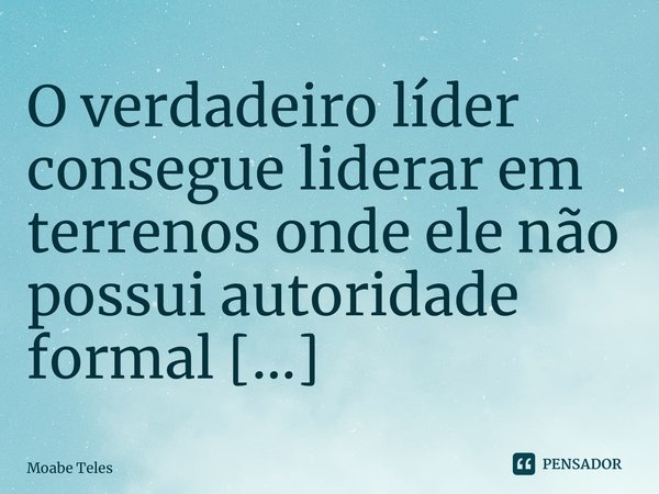 ⁠O verdadeiro líder consegue liderar em terrenos onde ele não possui autoridade formal [...]... Frase de Moabe Teles.