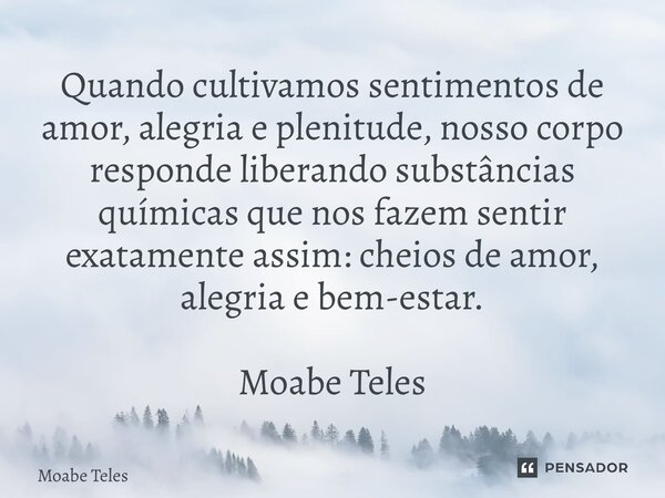 ⁠Quando cultivamos sentimentos de amor, alegria e plenitude, nosso corpo responde liberando substâncias químicas que nos fazem sentir exatamente assim: cheios d... Frase de Moabe Teles.