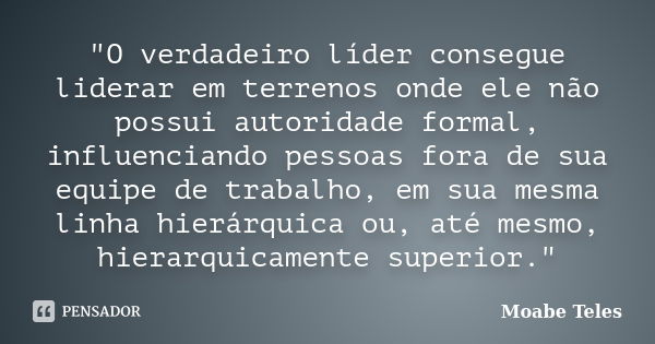 "O verdadeiro líder consegue liderar em terrenos onde ele não possui autoridade formal, influenciando pessoas fora de sua equipe de trabalho, em sua mesma ... Frase de Moabe Teles.