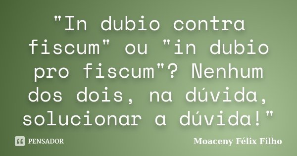 "In dubio contra fiscum" ou "in dubio pro fiscum"? Nenhum dos dois, na dúvida, solucionar a dúvida!"... Frase de Moaceny Félix Filho.