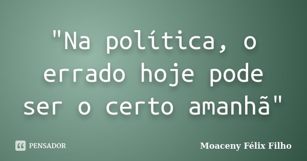 "Na política, o errado hoje pode ser o certo amanhã"... Frase de Moaceny Félix Filho.