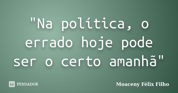 "Na política, o errado hoje pode ser o certo amanhã"... Frase de Moaceny Félix Filho.