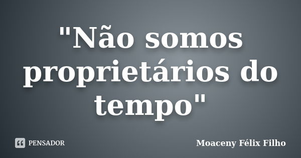 "Não somos proprietários do tempo"... Frase de Moaceny Félix Filho.