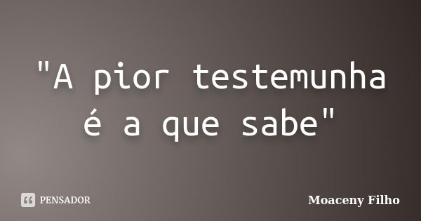 "A pior testemunha é a que sabe"... Frase de Moaceny Filho.