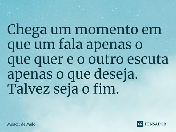 Chega um momento em que um fala apenas o que quer e o outro escuta apenas o que deseja. Talvez seja o fim.⁠... Frase de Moacir de Melo.