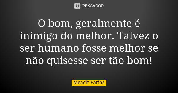 O bom, geralmente é inimigo do melhor. Talvez o ser humano fosse melhor se não quisesse ser tão bom!... Frase de Moacir Farias.