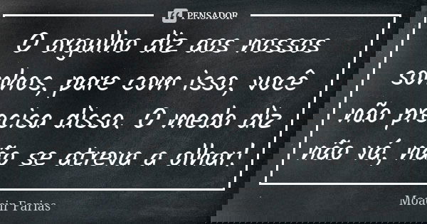 O orgulho diz aos nossos sonhos, pare com isso, você não precisa disso. O medo diz não vá, não se atreva a olhar!... Frase de Moacir Farias.
