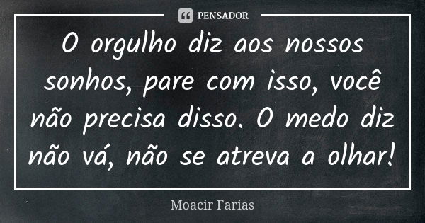 O orgulho diz aos nossos sonhos, pare com isso, você não precisa disso. O medo diz não vá, não se atreva a olhar!... Frase de Moacir Farias.