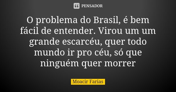 O problema do Brasil, é bem fácil de entender. Virou um um grande escarcéu, quer todo mundo ir pro céu, só que ninguém quer morrer... Frase de Moacir Farias.