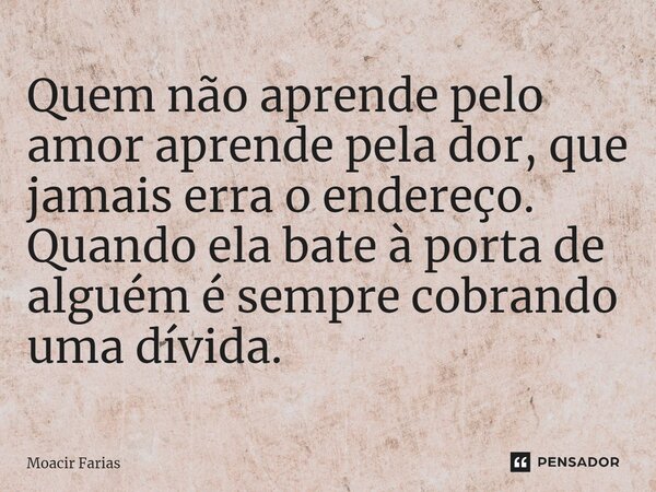 ⁠Quem não aprende pelo amor aprende pela dor, que jamais erra o endereço. Quando ela bate à porta de alguém é sempre cobrando uma dívida.... Frase de Moacir Farias.