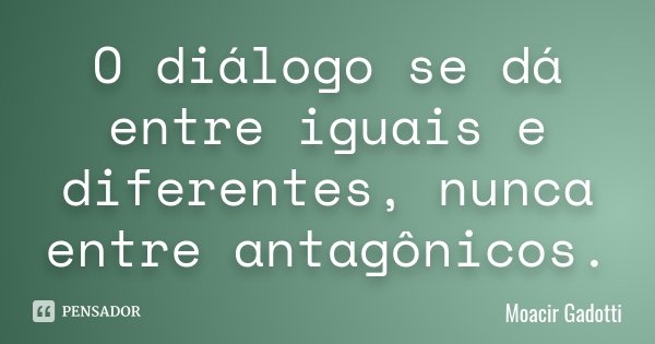 O diálogo se dá entre iguais e diferentes, nunca entre antagônicos.... Frase de Moacir Gadotti.