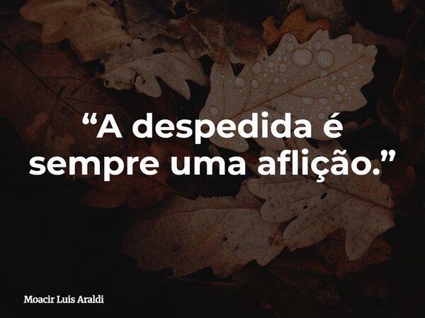 “A despedida é sempre uma aflição.”... Frase de Moacir Luis Araldi.