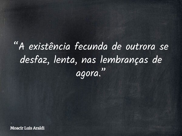 “A existência fecunda de outrora se desfaz, lenta, nas lembranças de agora.”... Frase de Moacir Luis Araldi.