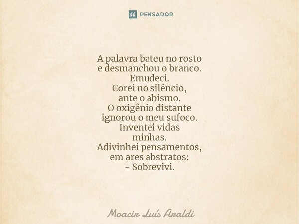 A palavra bateu no rosto e desmanchou o branco. Emudeci. Corei no silêncio, ante o abismo. O oxigênio distante ignorou o meu sufoco. Inventei vidas minhas. Adi... Frase de Moacir LuÌs Araldi.