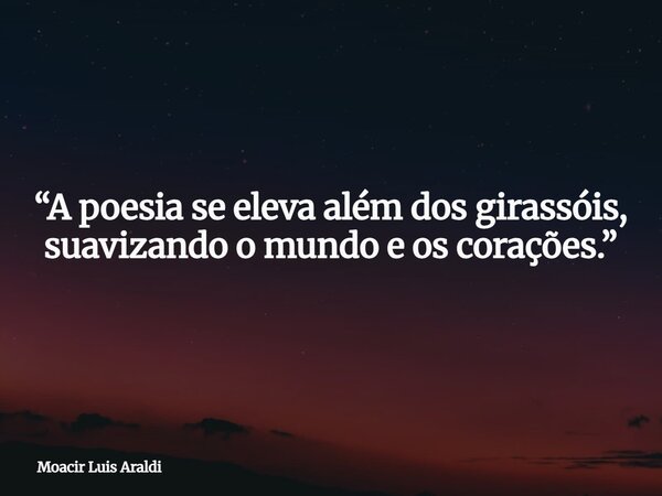 “A poesia se eleva além dos girassóis, suavizando o mundo e os corações.”... Frase de Moacir Luis Araldi.