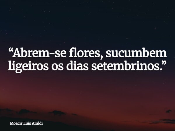 “Abrem-se flores, sucumbem ligeiros os dias setembrinos.”... Frase de Moacir Luis Araldi.