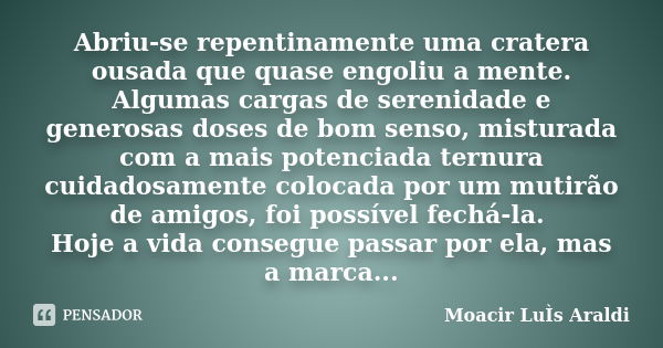 Abriu-se repentinamente uma cratera ousada que quase engoliu a mente. Algumas cargas de serenidade e generosas doses de bom senso, misturada com a mais potencia... Frase de Moacir Luís Araldi.