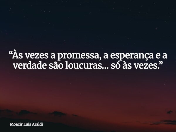“Às vezes a promessa, a esperança e a verdade são loucuras… só às vezes.”... Frase de Moacir Luis Araldi.