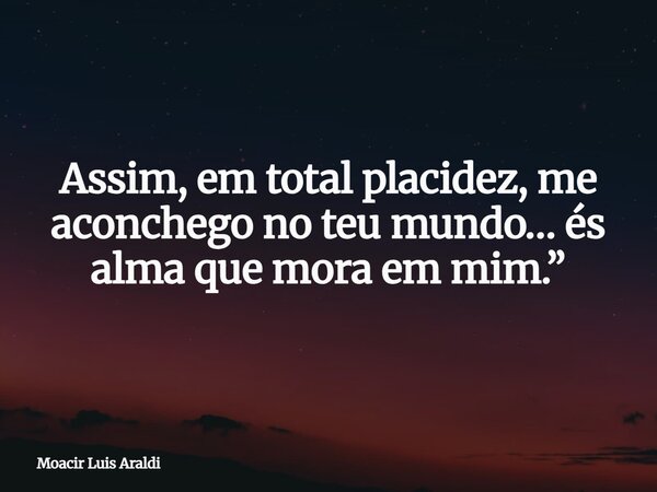 Assim, em total placidez, me aconchego no teu mundo… és alma que mora em mim.”... Frase de Moacir Luis Araldi.