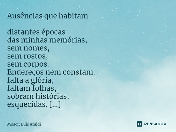 Ausências que habitam distantes épocas das minhas memórias, sem nomes, sem rostos, sem corpos. Endereços nem constam. falta a glória, faltam folhas, sobram hist... Frase de Moacir LuÌs Araldi.