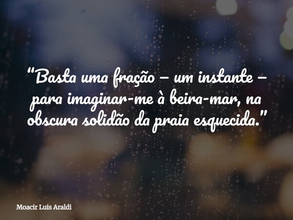 “Basta uma fração — um instante — para imaginar-me à beira-mar, na obscura solidão da praia esquecida.”... Frase de Moacir Luis Araldi.