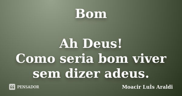 Bom Ah Deus! Como seria bom viver sem dizer adeus.... Frase de Moacir Luís Araldi.