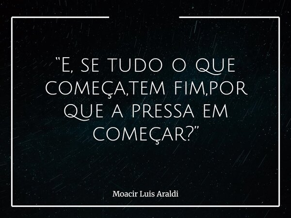 “E, se tudo o que começa,tem fim,por que a pressa em começar?”⁠... Frase de Moacir Luis Araldi.