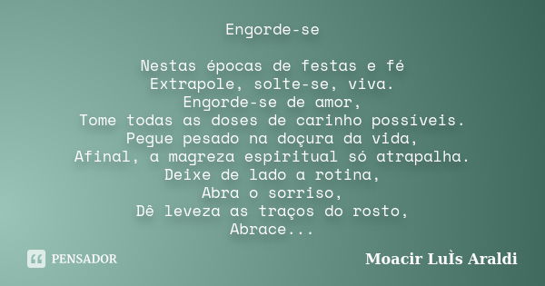 Engorde-se Nestas épocas de festas e fé Extrapole, solte-se, viva. Engorde-se de amor, Tome todas as doses de carinho possíveis. Pegue pesado na doçura da vida,... Frase de Moacir Luís Araldi.