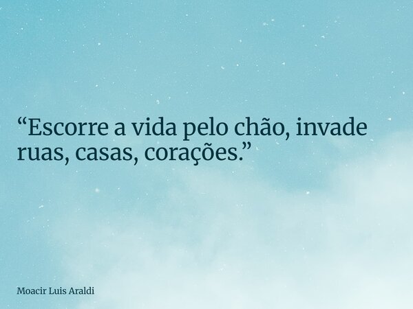 “Escorre a vida pelo chão, invade ruas, casas, corações.”... Frase de Moacir Luis Araldi.